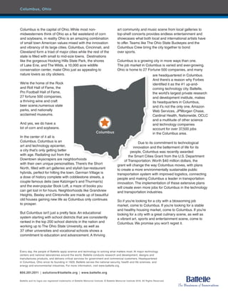 Columbus is the capital of Ohio. While most non-
midwesterners think of Ohio as a flat wasteland of corn
and soybeans, in reality Ohio is an amazing combination
of small town American values mixed with the innovation
and vibrancy of its large cities. Columbus, Cincinnati, and
Cleveland form a triad of major cities while the rest of the
state is filled with small to mid-size towns. Destinations
like the gorgeous Hocking Hills State Park, the shores
of Lake Erie, and The Wilds, a 10,000 acre wildlife
conservation center, make Ohio just as appealing to
nature lovers as city slickers.
We’re the home of the Rock
and Roll Hall of Fame, the
Pro Football Hall of Fame,
27 fortune 500 companies,
a thriving wine and craft
beer scene,numerous state
parks, and nationally
acclaimed museums.
And yes, we do have a
lot of corn and soybeans.
In the center of it all is
Columbus. Columbus is an
art and technology epicenter,
a city that’s only getting better
with age. Radiating out from the
Downtown skyscrapers are neighborhoods
with their own unique personalities. There’s the Short
North, filled with art galleries and stylish bar-restaurant
hybrids, perfect for hitting the town. German Village is
a dose of history complete with cobblestone streets, a
couple famous delis (see Katzinger’s and Thurman’s)
and the ever-popular Book Loft, a maze of books you
can get lost in for hours. Neighborhoods like Grandview
Heights, Bexley and Clintonville are made up of beautiful
old houses gaining new life as Columbus only continues
to prosper.
But Columbus isn’t just a pretty face. An educational
system starting with school districts that are consistently
ranked in the top 200 school districts in the nation and
working up to The Ohio State University, as well as
37 other universities and vocational schools shows a
commitment to education and advancement. A thriving
art community and music scene from local galleries to
top-shelf concerts provides endless entertainment and
showcases what both local and international artists have
to offer. Teams like The Ohio State Buckeyes and the
Columbus Crew bring the city together to bond
over sports.
Columbus is a growing city in more ways than one.
The job market in Columbus is varied and ever-growing.
Ohio is home to 27 Fortune 500 companies, and many
Every day, the people of Battelle apply science and technology to solving what matters most. At major technology
centers and national laboratories around the world, Battelle conducts research and development, designs and
manufactures products, and delivers critical services for government and commercial customers. Headquartered
in Columbus, Ohio since its founding in 1929, Battelle serves the national security, health and life sciences, and
energy and environmental industries. For more information, visit www.battelle.org.
800.201.2011 ú solutions@battelle.org ú www.battelle.org
Battelle and its logos are registered trademarks of Battelle Memorial Institute. © Battelle Memorial Institute 2016. All Rights Reserved.
Columbus
are headquartered in Columbus.
And there’s a reason why Forbes
identified it as the #1 up-and-
coming technology city. Battelle,
the world’s largest private research
and development institute, makes
its headquarters in Columbus,
and it’s not the only one. Amazon
Web Services, JPMorgan Chase,
Cardinal Health, Nationwide, OCLC
and a multitude of other science
and technology companies
account for over 37,500 jobs
in the Columbus area.
Due to its commitment to technological
innovation and the betterment of life for its
people, Columbus was recently awarded
the Smart Cities Grant from the U.S. Department
of Transportation. Worth $40 million dollars, the
grant will change the way Columbus moves, with plans
to create a more environmentally sustainable public
transportation system with improved logistics, connecting
people and making Columbus a leader in transportation
innovation. The implementation of these extensive plans
will create even more jobs for Columbus in the technology
and transportation industries.
So if you’re looking for a city with a blossoming job
market, come to Columbus. If you’re looking for a stable
and healthy housing market, come to Columbus. If you’re
looking for a city with a great culinary scene, as well as
a vibrant art, sports and entertainment scene, come to
Columbus. We promise you won’t regret it.
Columbus, Ohio
 