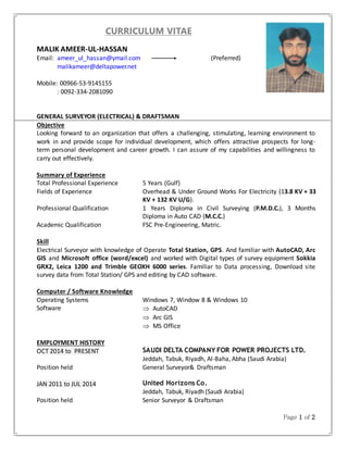 Page 1 of 2
CURRICULUM VITAE
MALIK AMEER-UL-HASSAN
Email: ameer_ul_hassan@ymail.com (Preferred)
malikameer@deltapower.net
Mobile: 00966-53-9145155
: 0092-334-2081090
GENERAL SURVEYOR (ELECTRICAL) & DRAFTSMAN
Objective
Looking forward to an organization that offers a challenging, stimulating, learning environment to
work in and provide scope for individual development, which offers attractive prospects for long-
term personal development and career growth. I can assure of my capabilities and willingness to
carry out effectively.
Summary of Experience
Total Professional Experience 5 Years (Gulf)
Fields of Experience Overhead & Under Ground Works For Electricity (13.8 KV + 33
KV + 132 KV U/G).
Professional Qualification 1 Years Diploma in Civil Surveying (P.M.D.C.), 3 Months
Diploma in Auto CAD (M.C.C.)
Academic Qualification FSC Pre-Engineering, Matric.
Skill
Electrical Surveyor with knowledge of Operate Total Station, GPS. And familiar with AutoCAD, Arc
GIS and Microsoft office (word/excel) and worked with Digital types of survey equipment Sokkia
GRX2, Leica 1200 and Trimble GEOXH 6000 series. Familiar to Data processing, Download site
survey data from Total Station/ GPS and editing by CAD software.
Computer / Software Knowledge
Operating Systems Windows 7, Window 8 & Windows 10
Software  AutoCAD
 Arc GIS
 MS Office
EMPLOYMENT HISTORY
OCT 2014 to PRESENT SAUDI DELTA COMPANY FOR POWER PROJECTS LTD.
Jeddah, Tabuk, Riyadh, Al-Baha, Abha (Saudi Arabia)
Position held General Surveyor& Draftsman
JAN 2011 to JUL 2014 United Horizons Co.
Jeddah, Tabuk, Riyadh (Saudi Arabia)
Position held Senior Surveyor & Draftsman
 