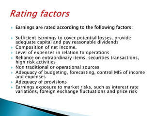 Earnings are rated according to the following factors:
 Sufficient earnings to cover potential losses, provide
adequate capital and pay reasonable dividends
 Composition of net income.
 Level of expenses in relation to operations
 Reliance on extraordinary items, securities transactions,
high risk activities
 Non traditional or operational sources
 Adequacy of budgeting, forecasting, control MIS of income
and expenses
 Adequacy of provisions
 Earnings exposure to market risks, such as interest rate
variations, foreign exchange fluctuations and price risk
 