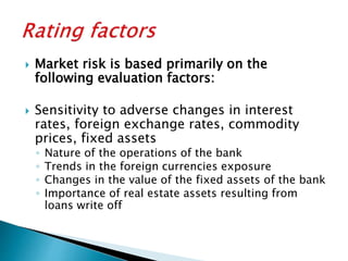  Market risk is based primarily on the
following evaluation factors:
 Sensitivity to adverse changes in interest
rates, foreign exchange rates, commodity
prices, fixed assets
◦ Nature of the operations of the bank
◦ Trends in the foreign currencies exposure
◦ Changes in the value of the fixed assets of the bank
◦ Importance of real estate assets resulting from
loans write off
 