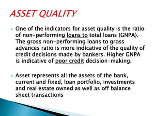  One of the indicators for asset quality is the ratio
of non-performing loans to total loans (GNPA).
The gross non-performing loans to gross
advances ratio is more indicative of the quality of
credit decisions made by bankers. Higher GNPA
is indicative of poor credit decision-making.
 Asset represents all the assets of the bank,
current and fixed, loan portfolio, investments
and real estate owned as well as off balance
sheet transactions
 