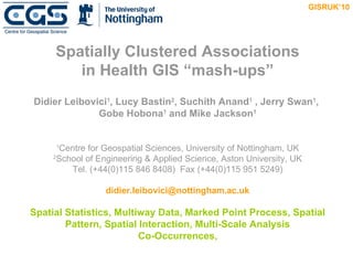 Spatially Clustered Associations in Health GIS “mash-ups” Didier Leibovici 1 , Lucy Bastin 2 , Suchith Anand 1  , Jerry Swan 1 ,  Gobe Hobona 1  and Mike Jackson 1 1 Centre for Geospatial Sciences, University of Nottingham, UK 2 School of Engineering & Applied Science, Aston University, UK Tel. (+44(0)115 846 8408)  Fax (+44(0)115 951 5249) [email_address] Spatial Statistics, Multiway Data, Marked Point Process, Spatial Pattern, Spatial Interaction, Multi-Scale Analysis Co-Occurrences,   