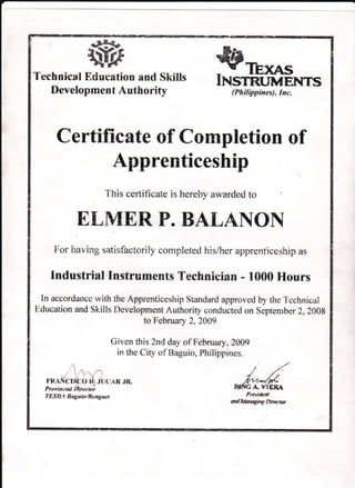 "e*S*
ffiTechnical Education and Skills
Development Authority
trJrls,qgINSTRUMENTS
(Philippines), Inc.
Certificate of Completion of
Apprenticeship
Tiris certificate is hereby awardecl to
EIMERP. BALANON
For i:aviag satisfactorily oompleted his/her apprenticeship as
Industrial Instruments Technician - 1000 Hours
In accordancc ivith the Apprenticeship Standard approved by the Tcchnictrl
Education and Skills l)evelopment Authority conducted on Septenrb er 2,2008
to February 2,2AA9
Given this 2nd day of February ,2009
in the City of Baguio, Philippir:es.
/'/ ..'i t'-
4 /t
,/t/'L'i*t/fi'L'
B-TtrIG A. VIERA
Presi&,nl
ct x/ rldaraag# ry I) ir a c rw
 