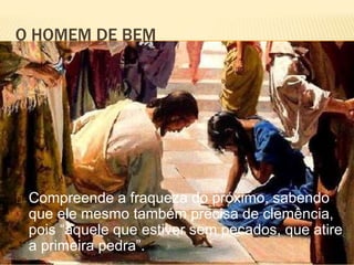 O HOMEM DE BEM
Compreende a fraqueza do próximo, sabendo
que ele mesmo também precisa de clemência,
pois “aquele que estiver sem pecados, que atire
a primeira pedra”.
 