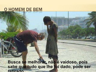 O HOMEM DE BEM
Busca se melhorar, não é vaidoso, pois
sabe que tudo que lhe foi dado, pode ser
 