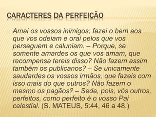 CARACTERES DA PERFEIÇÃO
Amai os vossos inimigos; fazei o bem aos
que vos odeiam e orai pelos que vos
perseguem e caluniam. – Porque, se
somente amardes os que vos amam, que
recompensa tereis disso? Não fazem assim
também os publicanos? – Se unicamente
saudardes os vossos irmãos, que fazeis com
isso mais do que outros? Não fazem o
mesmo os pagãos? – Sede, pois, vós outros,
perfeitos, como perfeito é o vosso Pai
celestial. (S. MATEUS, 5:44, 46 a 48.)
 