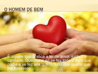 O HOMEM DE BEM
É aquele que pratica a lei de amor, justiça e
caridade. Questiona-se se fez todo o bem que
podia e se fez aos outros tudo que queria que
lhe fizessem.
 