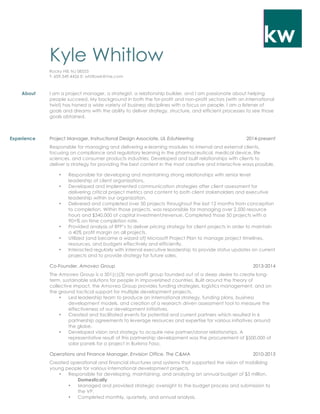 kw
Kyle Whitlow
Rocky Hill, NJ 08553
T: 609.349.4426 E: whitlowk@me.com
About I am a project manager, a strategist, a relationship builder, and I am passionate about helping
people succeed. My background in both the for-profit and non-profit sectors (with an international
twist) has honed a wide variety of business disciplines with a focus on people. I am a listener of
goals and dreams with the ability to deliver strategy, structure, and efficient processes to see those
goals obtained.
Experience Project Manager, Instructional Design Associate, UL EduNeering 2014-present
Responsible for managing and delivering e-learning modules to internal and external clients,
focusing on compliance and regulatory learning in the pharmaceutical, medical device, life
sciences, and consumer products industries. Developed and built relationships with clients to
deliver a strategy for providing the best content in the most creative and interactive ways possible.
• Responsible for developing and maintaining strong relationships with senior level
leadership of client organizations.
• Developed and implemented communication strategies after client assessment for
delivering critical project metrics and content to both client stakeholders and executive
leadership within our organization.
• Delivered and completed over 50 projects throughout the last 12 months from conception
to completion. Within those projects, was responsible for managing over 2,500 resource
hours and $340,000 of capital investment/revenue. Completed those 50 projects with a
90+% on-time completion rate.
• Provided analysis of RFP’s to deliver pricing strategy for client projects in order to maintain
a 40% profit margin on all projects.
• Utilized (and became a wizard of) Microsoft Project Plan to manage project timelines,
resources, and budgets effectively and efficiently.
• Interacted regularly with internal executive leadership to provide status updates on current
projects and to provide strategy for future sales.
Co-Founder, Amoveo Group 2013-2014
The Amoveo Group is a 501(c)(3) non-profit group founded out of a deep desire to create long-
term, sustainable solutions for people in impoverished countries. Built around the theory of
collective impact, the Amoveo Group provides funding strategies, logistics management, and on
the ground tactical support for multiple development projects.
• Led leadership team to produce an international strategy, funding plans, business
development models, and creation of a research driven assessment tool to measure the
effectiveness of our development initiatives.
• Created and facilitated events for potential and current partners which resulted in 6
partnership agreements to leverage resources and expertise for various initiatives around
the globe.
• Developed vision and strategy to acquire new partner/donor relationships. A
representative result of this partnership development was the procurement of $500,000 of
solar panels for a project in Burkina Faso.
Operations and Finance Manager, Envision Office, The C&MA 2010-2013
Created operational and financial structures and systems that supported the vision of mobilizing
young people for various international development projects.
• Responsible for developing, maintaining, and analyzing an annual budget of $3 million.
Domestically
• Managed and provided strategic oversight to the budget process and submission to
the VP.
• Completed monthly, quarterly, and annual analysis.
 