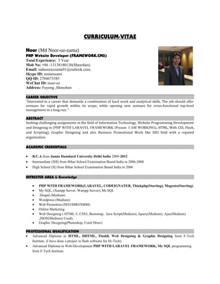 CURRICULUM-VITAE
Noor (Md Noor-uz-zama)
PHP Website Developer (FRAMEWORK,CMS)
Total Experience: 3 Year
Mob No: +86 -13138180136(Shenzhen)
Email: mdnooruzzama91@outlook.com,
Skype ID: rustamsami
QQ ID: 2784673385
WeChat ID: noor-uz
Address: Fuyong ,Shenzhen .
CAREER OBJECTIVE
“Interested in a career that demands a combination of hard work and analytical skills. The job should offer
avenues for rapid growth within its scope, while opening new avenues for cross-functional top-level
management in a long run. "
ABSTRACT
Seeking challenging assignments in the field of Information Technology, Website Programming Development
and Designing in (PHP WITH LARAVEL FRAMEWORK (Present I AM WORKING), HTML, With CSS, Flash,
and Scripting), Graphic Designing and also Business Promotional Work like SEO field with a reputed
organization.
ACADEMIC CREDENTIALS
• B.C.A from Jamia Hamdard University Delhi India 2009-2012
• Intermediate (XII) from Bihar School Examination Board India in 2006-2008
• High School (X) from Bihar School Examination Board India in 2006
INTRESTED AREA & Knowledge
• PHP WITH FRAMEWORK(LARAVEL, CODEIGNATER, Thinkphp(Starting), Magento(Starting)
• My SQL, (Xampp Server, Wampp Server), Ms SQL
• Drupal (Medium)
• Wordpress (Medium)
• Web Promotion (SEO/SMO/SMM)
• Online Marketing
• Web Designing ( HTML-5, CSS3, Bootstrap, Java Script(Medium), Jquery(Medium), Ajax(Medium)
,JSON(Medium) Used),
• Graphic Designing(Photoshop, Corel Draw)
PROFESSIONAL QUALIFICATION
• Advanced Diploma in HTML, DHTML, Flash8, Web Designing & Graphic Designing from F-Tech
Institute. (I have done a project in flash software for Hi-Tech)
• Advanced Diploma in Web-Development PHP WITH LARAVEL FRAMEWORK, My SQL programming
from F-Tech Institute.
 
