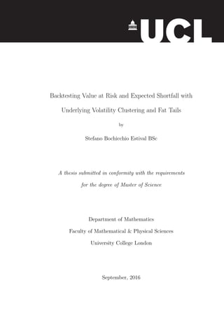 Backtesting Value at Risk and Expected Shortfall with
Underlying Volatility Clustering and Fat Tails
by
Stefano Bochicchio Estival BSc
A thesis submitted in conformity with the requirements
for the degree of Master of Science
Department of Mathematics
Faculty of Mathematical & Physical Sciences
University College London
September, 2016
 