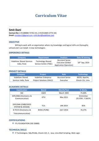 Curriculum Vitae
Smit Dani
Contact No: [+91]88888-72762 (H), [+91]916869-2774 (W)
Email: smitdani11@gmail.com, smit.dani@vodafone.com
OBJECTIVE
Willing to work with an organization where my knowledge and logical skills are thoroughly
utilized and I can morph in new technologies.
EXPERIENCE DETAILS
Company Department Position Date Of Joining
Vodafone Shared Services
India, Pune
Technology Shared
Service Centre (TSSC)
Assistant Senior
Executive (Global
Application Operation)
18th Sep, 2014
PROJECT DETAILS
Company Project Role Technology
Vodafone Shared
Services India, Pune
Vodafone Enterprise
Project Solutions (GAL2)
Assistant Senior
Executive
JBOSS, Apache,
Oracle 12c, Unix
ACADEMIC DETAILS
Examination Board Month/Year % Marks
SSC GSEB March 2005 75.00%
DIPLOMA (Electronics &
Communication)
GTU May 2011
Distinction
(9.57SPI, 7.56CPI)
DIPLOMA (EMBEDDED
SYSTEM & DESIGN)
TCIL JAN 2014 85%
B.TECH (Electronics & BVDU (PUNE) JULY 2014 76.27%
Telecommunication)
CERTIFICATIONS
 ITIL FOUNDATION (ISO 20000)
TECHNICAL SKILLS
 IT Technologies: SQL/PLSQL, Oracle 12C, C, Java, Unix Shell Scripting, Web Logic
 