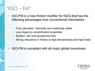 www.crodalubricants.com
“IGO – FM”
• IGO-FM is a new friction modifier for IGOs that has the
following advantages over conventional chemistries:
• Fully saturated - thermally and oxidatively stable
• Low impact on emulsification properties
• Sulphur, ash and phosphorus-free
• Strong reductions in friction at high temperatures and high loads
• IGO-FM is compliant with all major global inventories
 