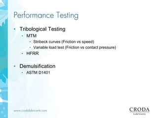 www.crodalubricants.com
Performance Testing
• Tribological Testing
• MTM
• Stribeck curves (Friction vs speed)
• Variable load test (Friction vs contact pressure)
• HFRR
• Demulsification
• ASTM D1401
 
