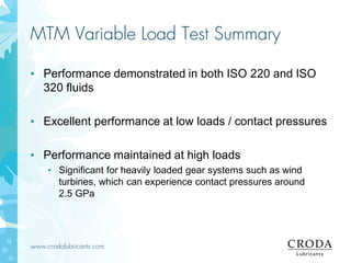 www.crodalubricants.com
MTM Variable Load Test Summary
• Performance demonstrated in both ISO 220 and ISO
320 fluids
• Excellent performance at low loads / contact pressures
• Performance maintained at high loads
• Significant for heavily loaded gear systems such as wind
turbines, which can experience contact pressures around
2.5 GPa
 