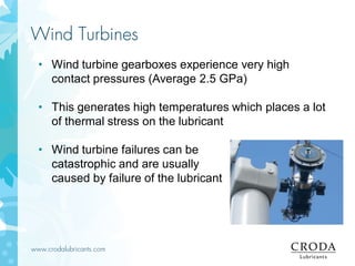 www.crodalubricants.com
Wind Turbines
• Wind turbine gearboxes experience very high
contact pressures (Average 2.5 GPa)
• This generates high temperatures which places a lot
of thermal stress on the lubricant
• Wind turbine failures can be
catastrophic and are usually
caused by failure of the lubricant
 