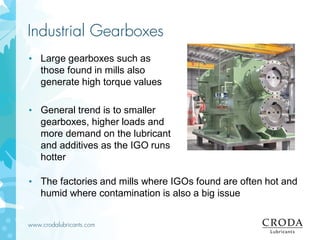 www.crodalubricants.com
Industrial Gearboxes
• The factories and mills where IGOs found are often hot and
humid where contamination is also a big issue
• Large gearboxes such as
those found in mills also
generate high torque values
• General trend is to smaller
gearboxes, higher loads and
more demand on the lubricant
and additives as the IGO runs
hotter
 