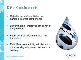 www.crodalubricants.com
IGO Requirements
• Rejection of water – Water can
damage internal components
• Lower friction - Improved efficiency of
the gearbox
• Foam control – Foam inhibits film
formation
• Paint/Seal compatibility – Lubricant
must not degrade protective seals or
coatings
 