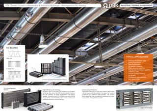 ITM Climate Control in Residential & Industrial Buildings - Homogenious Air Heating. INDUSTRIAL THERMAL MANAGEMENT
TYPICAL APPLICATIONS
•	 Heating of operator cabs
•	 Drying equipment
•	 Heat exchangers
•	 Ventilation systems
•	 Heat recovery systems
•	 Residential ventilation systems
•	 Cleaning units
•	 Aircraft cockpit heating
•	 Air dryers
•	 Enclosures and cabinets
•	 and many more...
High-Efficiency Air Heating.
Whether used to pre-heat cold intake air or to warm
up the air of a room, the DBK finned resistor heaters
are the solution. In most applications, the highly
reliable, inherently safe PTC heaters with self-limiting
temperature characteristic don’t even need any
additional electronic control devices.
Outstanding Performer.
Application calling for a high heat output? DBK’s open
coil air heaters are the answer. Our open coil heaters
guarantee an optimum heat transfer. The proven
technology has been successfully employed for many
years in the white goods industries.
FIN SHAPES
Delta fins
U-shape fins
V-shape fins
PTC Finned Resistor
Heaters
Open Coil Air Heater
Custom-designed Finned Resistor Heaters
 