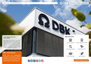 ITM Group - Your Strong Partner. INDUSTRIAL THERMAL MANAGEMENT
www.itm.dbk-group.com
DBK - YOUR PARTNER!
Profit from our long-standing
experience in the field of Thermal
Management. We will be pleased to
support you with your project – from
concept stage to serial production.
YOUR IDEAS ARE OUR
CHALLENGE.
What makes us strong is the close
cooperation with our customers in a
solution-oriented partnership. For a quick
and focused response to your demand,
we have created a questionnaire that
will help you define and specify your
application requirements. Please provide
as much information as possible.
DBK Benefits
Standard Products Custom-designed Solutions
Close Cooperation
System SolutionsProject Management
High Flexibility
 