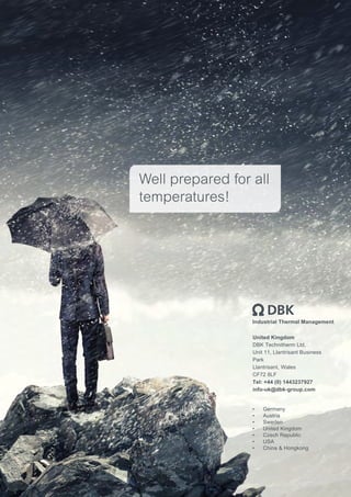 Industrial Thermal Management
•	 Germany
•	 Austria
•	 Sweden
•	 United Kingdom
•	 Czech Republic
•	 USA
•	 China & Hongkong
Well prepared for all
temperatures!
United Kingdom
DBK Technitherm Ltd.
Unit 11, Llantrisant Business
Park
Llantrisant, Wales
CF72 8LF
Tel: +44 (0) 1443237927
info-uk@dbk-group.com
 