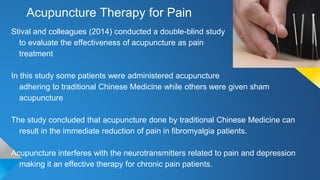 Acupuncture Therapy for Pain
Stival and colleagues (2014) conducted a double-blind study
to evaluate the effectiveness of acupuncture as pain
treatment
In this study some patients were administered acupuncture
adhering to traditional Chinese Medicine while others were given sham
acupuncture
The study concluded that acupuncture done by traditional Chinese Medicine can
result in the immediate reduction of pain in fibromyalgia patients.
Acupuncture interferes with the neurotransmitters related to pain and depression
making it an effective therapy for chronic pain patients.
 