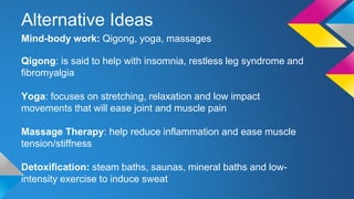 Alternative Ideas
Mind-body work: Qigong, yoga, massages
Qigong: is said to help with insomnia, restless leg syndrome and
fibromyalgia
Yoga: focuses on stretching, relaxation and low impact
movements that will ease joint and muscle pain
Massage Therapy: help reduce inflammation and ease muscle
tension/stiffness
Detoxification: steam baths, saunas, mineral baths and low-
intensity exercise to induce sweat
 
