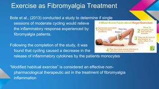 Exercise as Fibromyalgia Treatment
Bote et al., (2013) conducted a study to determine if single
sessions of moderate cycling would relieve
the inflammatory response experienced by
fibromyalgia patients.
Following the completion of the study, it was
found that cycling caused a decrease in the
release of inflammatory cytokines by the patients monocytes
“Modified habitual exercise” is considered an effective non-
pharmacological therapeutic aid in the treatment of fibromyalgia
inflammation
 