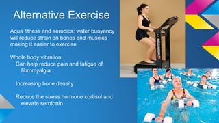 Alternative Exercise
Aqua fitness and aerobics: water buoyancy
will reduce strain on bones and muscles
making it easier to exercise
Whole body vibration:
Can help reduce pain and fatigue of
fibromyalgia
Increasing bone density
Reduce the stress hormone cortisol and
elevate serotonin
 