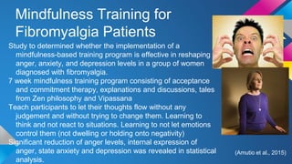 Mindfulness Training for
Fibromyalgia Patients
Study to determined whether the implementation of a
mindfulness-based training program is effective in reshaping
anger, anxiety, and depression levels in a group of women
diagnosed with fibromyalgia.
7 week mindfulness training program consisting of acceptance
and commitment therapy, explanations and discussions, tales
from Zen philosophy and Vipassana
Teach participants to let their thoughts flow without any
judgement and without trying to change them. Learning to
think and not react to situations. Learning to not let emotions
control them (not dwelling or holding onto negativity)
Significant reduction of anger levels, internal expression of
anger, state anxiety and depression was revealed in statistical
analysis.
(Amutio et al., 2015)
 