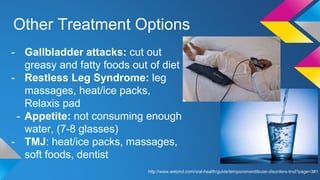 Other Treatment Options
- Gallbladder attacks: cut out
greasy and fatty foods out of diet
- Restless Leg Syndrome: leg
massages, heat/ice packs,
Relaxis pad
- Appetite: not consuming enough
water, (7-8 glasses)
- TMJ: heat/ice packs, massages,
soft foods, dentist
http://www.webmd.com/oral-health/guide/temporomandibular-disorders-tmd?page=3#1
 