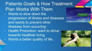 Patients Goals & How Treatment
Plan Works With Them
- Wants to slow down the
progression of illness and diseases
and wants to prevent other
illnesses from occurring
- Health Promotion: want to strive
towards healthier living
- Wants a better quality of life.
 