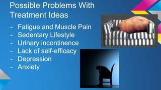 Possible Problems With
Treatment Ideas
- Fatigue and Muscle Pain
- Sedentary Lifestyle
- Urinary incontinence
- Lack of self-efficacy
- Depression
- Anxiety
 