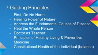 7 Guiding Principles
- First, Do No Harm
- Healing Power of Nature
- Address the Fundamental Causes of Disease
- Heal the Whole Person
- Doctor as Teacher
- Principles of Healthy Living & Preventive
Medicine
- Constitutional Health of the Individual (balance)
 
