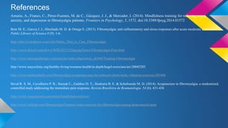 References
Amutio, A., Franco, C., Pérez-Fuentes, M. de C., Gázquez, J. J., & Mercader, I. (2014). Mindfulness training for reducing anger,
anxiety, and depression in fibromyalgia patients. Frontiers in Psychology, 5, 1572. doi:10.3389/fpsyg.2014.01572
Bote M. E., Garcia J. J., Hinchado M. D. & Ortega E. (2013). Fibromyalgia: anti-inflammatory and stress responses after acute moderate exercise.
Public Library of Science 8 (9). 1-6.
http://diet.lovetoknow.com/wiki/Detox_Diet_to_Cure_Fibromyalgia
http://www.drweil.com/drw/u/WBL02312/Qigong-Eases-Fibromyalgia-Pain.html
http://www.massagetherapy.com/articles/index.php/article_id/644/Treating-Fibromyalgia
http://www.mayoclinic.org/healthy-living/womens-health/in-depth/kegel-exercises/art-20045283
http://www.medicaldaily.com/fibromyalgia-symptoms-may-be-reduced-whole-body-vibration-exercise-285446
Stival R. S. M., Cavalheiro P. R., Stasiak C., Galdino D. T., Hoekstra B. E. & Schafranski M. D. (2014). Acupuncture in fibromyalgia: a randomized,
controlled study addressing the immediate pain response. Revista Brasileira de Reumatologia. 54 (6). 431-436
http://www.yogajournal.com/article/health/pain-reliever/
http://www.webmd.com/fibromyalgia/features/water-exercise-for-fibromyalgia-easing-deep-muscle-pain
 