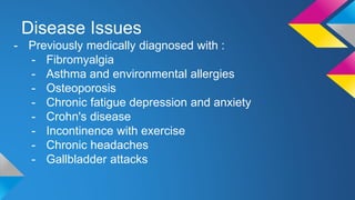 Disease Issues
- Previously medically diagnosed with :
- Fibromyalgia
- Asthma and environmental allergies
- Osteoporosis
- Chronic fatigue depression and anxiety
- Crohn's disease
- Incontinence with exercise
- Chronic headaches
- Gallbladder attacks
 