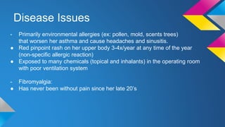 Disease Issues
- Primarily environmental allergies (ex: pollen, mold, scents trees)
that worsen her asthma and cause headaches and sinusitis.
● Red pinpoint rash on her upper body 3-4x/year at any time of the year
(non-specific allergic reaction)
● Exposed to many chemicals (topical and inhalants) in the operating room
with poor ventilation system
- Fibromyalgia:
● Has never been without pain since her late 20’s
 