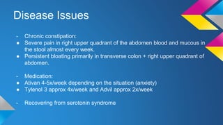 Disease Issues
- Chronic constipation:
● Severe pain in right upper quadrant of the abdomen blood and mucous in
the stool almost every week.
● Persistent bloating primarily in transverse colon + right upper quadrant of
abdomen.
- Medication:
● Ativan 4-5x/week depending on the situation (anxiety)
● Tylenol 3 approx 4x/week and Advil approx 2x/week
- Recovering from serotonin syndrome
 
