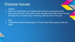 Disease Issues
- Fatigue
● Recurrent nightmares and restless leg syndrome, exhausted all the
- Pneumonia 6 times in the past 5 years and gets bronchitis at least 2x/year
that lasts for 3-4 weeks body is freezing cold any time of the year
- Diet:
● Gallbladder attacks lasting approx. 8 hours when fatty, greasy foods are
eaten
 