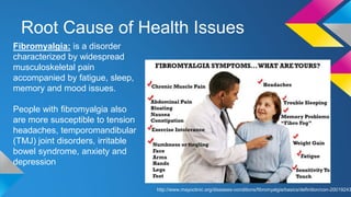 Root Cause of Health Issues
Fibromyalgia: is a disorder
characterized by widespread
musculoskeletal pain
accompanied by fatigue, sleep,
memory and mood issues.
People with fibromyalgia also
are more susceptible to tension
headaches, temporomandibular
(TMJ) joint disorders, irritable
bowel syndrome, anxiety and
depression
http://www.mayoclinic.org/diseases-conditions/fibromyalgia/basics/definition/con-20019243
 