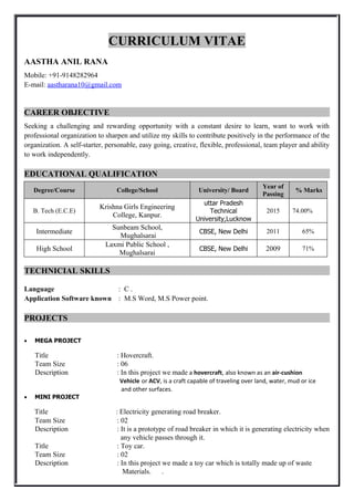 CURRICULUM VITAE
AASTHA ANIL RANA
Mobile: +91-9148282964
E-mail: aastharana10@gmail.com
CAREER OBJECTIVE
Seeking a challenging and rewarding opportunity with a constant desire to learn, want to work with
professional organization to sharpen and utilize my skills to contribute positively in the performance of the
organization. A self-starter, personable, easy going, creative, flexible, professional, team player and ability
to work independently.
EDUCATIONAL QUALIFICATION
Degree/Course College/School University/ Board
Year of
Passing
% Marks
B. Tech (E.C.E)
Krishna Girls Engineering
College, Kanpur.
uttar Pradesh
Technical
University,Lucknow
2015 74.00%
Intermediate
Sunbeam School,
Mughalsarai
CBSE, New Delhi 2011 65%
High School
Laxmi Public School ,
Mughalsarai
CBSE, New Delhi 2009 71%
TECHNICIAL SKILLS
Language : C .
Application Software known : M.S Word, M.S Power point.
PROJECTS
 MEGA PROJECT
Title : Hovercraft.
Team Size : 06
Description : In this project we made a hovercraft, also known as an air-cushion
Vehicle or ACV, is a craft capable of traveling over land, water, mud or ice
and other surfaces.
 MINI PROJECT
Title : Electricity generating road breaker.
Team Size : 02
Description : It is a prototype of road breaker in which it is generating electricity when
any vehicle passes through it.
Title : Toy car.
Team Size : 02
Description : In this project we made a toy car which is totally made up of waste
Materials. .
 