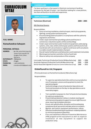 CURRICULUM
VITAE
FULL NAME:
Ramachandran Sahayam
I’ve been working in a fast-paced in Electrical environment handling
processes for the past 15 years. I am therefore looking for a new position,
one that will build on my skillsand experience.
CARRER AIM
PERSONAL DETAILS:
ADDRESS : No 258, Jalan Pulai Jaya 16,
Taman Pulai Jaya 81110
Kangkar Pulai,Johor,
Malaysia.
NATIONALITY : Malaysian
STATU : Single
PHONE NO. : +601128783535
EMAIL : chandran3532@gmail.com
Technician (Electrical) 2000 – 2005
SSS Electrical Service
Responsibilities:
• Carry out wiringinstallation,electrical repair,electrical equipments,
lightings,wiringsystemandaccessories
• Ensure buildingelectrical systemisincompliance withthe authority
regulationsatall times
• Install,repairandmaintainplumbingsystemsandfixturesin
commercial,industrial orpublicutilitiesandbuildings
• Install,repairandmaintainwatertreatmentequipment,waterpiping
systems,sinks,tubs,toiletsandtestpipe systemsandfixturesforleak
• Coordinate withsubcontractors/suppliersandliaisonwithconsultants
to enable smoothimplementationof project
• Overall leadall skilledandunskilledworkersandimplementinstructions
• Monitorgeneral workersandotherclerksof worktask
• Observe safetyrulesandprocedure of the company
Line LeaderTechnician(ProductionControl &Manufacturing) 2005 – 2006
Associate Engineer(ProductionControl &Manufacturing) 2006 – 2008
SeniorAssociate Engineer(Production Control & Manufacturing) 2008 – 2011
Globalfoundries Ltd, Singapore
(PreviouslyknownasChartedSemiconductorManufacturing)
Responsibilities:
• To supervise operationalactivitiesandtoensure productive
use of manpower,processandequipmenttomeetthe
operational goals
• Lead andmanage a teamof productionSpecialistsand
Technical Assistantsonthe day-to-dayoperationssoasto
meetdailytargets.
• Train available manpowerto theirfull potential and deploy
for optimumproductivity.
• Presentdailyproductionindicesinmodule meetingand
solicitprocess/equipment supporttoensure tightfocuson
areas requiringimmediate attention.
• Ensure and upholdsafety,discipline andhousekeeping
compliance byall personnel andtake actiononviolators.
• Monitor and control equipment performance indices.
• Effective troubleshootingof equipment-relatedproblems
to minimize equipment downtime.
• Plan and implement effective Preventive Maintenance
(PM) program on the equipment as well as organize
installation of new equipment to support the
production ramp.
EMPLOYEMENT
 