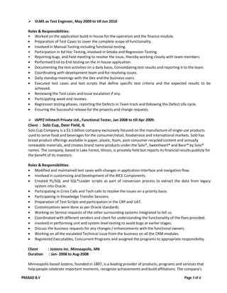  VLMS as Test Engineer, May 2009 to till Jun 2010
Roles & Responsibilities:
• Worked on the application build in-house for the operation and the finance module.
• Preparation of Test Cases to cover the complete scope of functionality.
• Involved in Manual Testing including functional testing.
• Participation in Ad Hoc Testing, Involved in Smoke and Regression Testing.
• Reporting bugs, and held meeting to resolve the issue, thereby working closely with team members
• Performed End-to-End testing on the in-house application.
• Documenting the test activities on a daily basis, Consolidating test results and reporting it to the team.
• Coordinating with development team and for resolving issues.
• Daily standup meetings with the Dev and the business users.
• Executed test cases and test scripts that define specific test criteria and the expected results to be
achieved.
• Reviewing the Test cases and Issue escalation if any.
• Participating week end reviews.
• Regression testing phases, reporting the Defects in Team track and following the Defect Life cycle.
• Ensuring the Successful release for the projects and change requests.
 iAPPZ Infotech Private Ltd., Functional Tester, Jan 2008 to till Apr 2009.
Client : Solo Cup, Deer Field, IL
Solo Cup Company is a $1.5 billion company exclusively focused on the manufacture of single-use products
used to serve food and beverages for the consumer/retail, foodservice and international markets. Solo has
broad product offerings available in paper, plastic, foam, post-consumer recycled content and annually
renewable materials, and creates brand name products under the Solo®, Sweetheart® and Bare™ by Solo®
names. The company, based in Lake Forest, Illinois, is privately held but reports its financial results publicly for
the benefit of its investors.
Roles & Responsibilities:
• Modified and maintained test cases with changes in application interface and navigation flow.
• Involved in customizing and Development of the RICE Components.
• Created PL/SQL and SQL*Loader scripts as part of conversion process to extract the data from legacy
system into Oracle.
• Participating in Crisis Calls and Tech calls to resolve the issues on a priority basis.
• Participating in Knowledge Transfer Sessions.
• Preparation of Test Scripts and participation in the CRP and UAT.
• Customizations were done as per Oracle standards.
• Working on Service requests of the other surrounding systems integrated to tell us.
• Coordinated with different vendors and client for understanding the functionality of the fixes provided.
• Involved in performing unit and system level testing to avoid bugs at earlier stages.
• Discuss the business requests for any changes / enhancements with the functional owners.
• Working on all the escalated Technical issue from the business on all the CRM modules.
• Registered Executables, Concurrent Programs and assigned the programs to appropriate responsibility.
Client : Jostens Inc. Minneapolis, MN
Duration : Jan- 2008 to Aug-2008
Minneapolis-based Jostens, founded in 1897, is a leading provider of products, programs and services that
help people celebrate important moments, recognize achievements and build affiliations. The company's
PRASAD B.V Page 3 of 4
 
