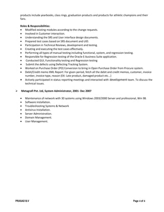 products include yearbooks, class rings, graduation products and products for athletic champions and their
fans.
Roles & Responsibilities:
• Modified existing modules according to the change requests.
• Involved in Customer interaction.
• Understanding the SRS and User interface design documents.
• Prepared test cases based on SRS document and UID.
• Participation in Technical Reviews, development and testing.
• Creating and executing the test cases effectively.
• Performing all types of manual testing including functional, system, and regression testing.
• Responsible for Regression testing of the Oracle E-business Suite application.
• Conducted GUI, Functionality testing and Regression testing
• Submit the defects using Defecting Tracking System.
• Worked on Purchase Order (PO) Conversion to bring in Open Purchase Order from Procure system.
• Debit/Credit memo XML Report: For given period, fetch all the debit and credit memos, customer, invoice
number, invoice type, reason (EX: Late product, damaged product etc...)
• Actively participated in status reporting meetings and interacted with development team. To discuss the
technical issues.
 Metagrafi Pvt. Ltd, System Administrator, 2001- Dec 2007
• Maintenance of network with 30 systems using Windows 2003/2000 Server and professional, Win 98.
• Software installation.
• Troubleshooting Systems & Network
• Antivirus Installation.
• Server Administration.
• Domain Management.
• User Management.
PRASAD B.V Page 4 of 4
 