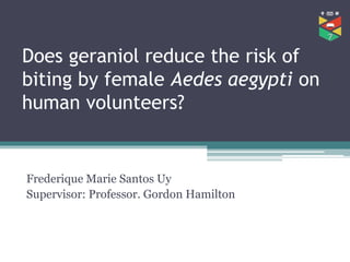 Does geraniol reduce the risk of
biting by female Aedes aegypti on
human volunteers?
Frederique Marie Santos Uy
Supervisor: Professor. Gordon Hamilton
 