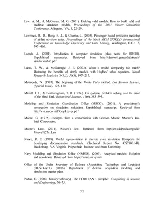 77
Law, A. M., & McComas, M. G. (2001). Building valid models: How to build valid and
credible simulation models. Proceedings of the 2001 Winter Simulation
Conference, Arlington, VA, 1, 22–29.
Lawrence, R. D., Hong, S. J., & Cherrier, J. (2003). Passenger-based predictive modeling
of airline no-show rates. Proceedings of the Ninth ACM SIGKDD International
Conference on Knowledge Discovery and Data Mining, Washington, D.C.: 1,
397–406.
Loerch, A. (2001). Introduction to computer simulation (class notes for OR540).
Unpublished manuscript. Retrieved from http://classweb.gmu.edu/aloerch/
simulation540.pdf
Lucas, T. W., & McGunnigle, J. E. (2003). When is model complexity too much?
illustrating the benefits of simple models with Hughes’ salvo equations. Naval
Research Logistics (NRL), 50(3), 197–217.
Metropolis, N. (1987). The beginning of the Monte Carlo method. Los Alamos Science,
(Special Issue), 125-130.
Mitroff, I. I., & Featheringham, T. R. (1974). On systemic problem solving and the error
of the third kind. Behavioral Science, 19(6), 383–393.
Modeling and Simulation Coordination Office (MSCO). (2001). A practitioner’s
perspective on simulation validation. Unpublished manuscript. Retrieved from
http://vva.msco.mil/Key/key-pr.pdf
Moore, G. (1975) Excerpts from a conversation with Gordon Moore: Moore’s law.
Intel Corporation.
Moore’s Law. (2011). Moore’s law. Retrieved from http://en.wikipedia.org/wiki/
Moore%27s_Law
Nance, R. E. (1978). Model representation in discrete even simulation: Prospects for
developing documentation standards. (Technical Report No. CS78001-R).
Blacksburg, VA: Virginia Polytechnic Institute and State University.
Navy Modeling and Simulation Office (NMSO). (2009). Analytical models: Evolution
and revolution. Retrieved from https://nmso.navy.mil/
Office of the Under Secretary of Defense (Acquisition, Technology and Logistics)
(OUSD-ATL). (2006). Department of defense acquisition modeling and
simulation master plan.
Padua, D. (2000, January/February) .The FORTRAN I complier. Computing in Science
and Engineering, 70-75.
 