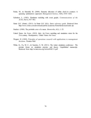 78
Parlar, M., & Sharafali, M. (2008). Dynamic allocation of airline check-in counters: A
queueing optimization approach. Management Science, 54(8), 1410–1424.
Schruben, L. (1983). Simulation modeling with event graphs. Communications of the
ACM, 26(11), 957–963.
Simio LLC (Simio). (2011). In Simio LLC (Ed.), Simio reference guide. Retrieved from
http://www.simio.com/downloads/public/academic/SimioReferenceGuide.zip
Student. (1908). The probable error of a mean. Biometrika, 6(1), 1–25.
United States Air Force. (2010, July). Air Force modeling and simulation vision for the
21st century. Headquarters, United States Air Force.
Wagner, H. (1969). Principles of operations research with applications to management
decisions. Prentice-Hall.
White, K., Fu, M. C., & Sanchez, S. M. (2011). The winter simulation conference: The
premier forum on simulation practice and theory. Unpublished manuscript.
Retrieved from http://wintersim.org/ArticleWSC11.pdf
 