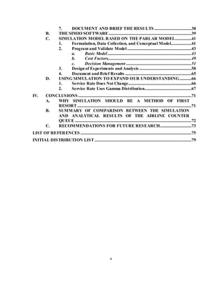 x
7. DOCUMENT AND BRIEF THE RESULTS ..................................38
B. THE SIMIO SOFTWARE............................................................................39
C. SIMULATION MODEL BASED ON THE PARLAR MODEL...............41
1. Formulation, Data Collection, and Conceptual Model...................41
2. Program and Validate Model ...........................................................43
a. Basic Model .............................................................................43
b. Cost Factors.............................................................................49
c. Decision Management ............................................................51
3. Design of Experiments and Analysis ................................................58
4. Document and Brief Results .............................................................65
D. USING SIMULATION TO EXPAND OUR UNDERSTANDING...........66
1. Service Rate Does Not Change..........................................................66
2. Service Rate Uses Gamma Distribution...........................................67
IV. CONCLUSIONS ........................................................................................................71
A. WHY SIMULATION SHOULD BE A METHOD OF FIRST
RESORT.........................................................................................................71
B. SUMMARY OF COMPARISON BETWEEN THE SIMULATION
AND ANALYTICAL RESULTS OF THE AIRLINE COUNTER
QUEUE ...........................................................................................................72
C. RECOMMENDATIONS FOR FUTURE RESEARCH.............................73
LIST OF REFERENCES ......................................................................................................75
INITIAL DISTRIBUTION LIST.........................................................................................79
 