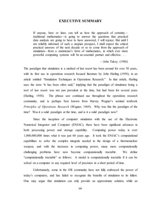 xix
EXECUTIVE SUMMARY
If anyone, here or later, can tell us how the approach of certainty—
traditional mathematics—is going to answer the questions that practical
data analysts are going to have to have answered, I will rejoice. But until I
am reliably informed of such a utopian prospect, I shall expect the critical
practical answers of the next decade or so to come from the approach of
simulation—from a statistician’s form of mathematics, in which ever more
powerful computing systems will be an essential partner and effective. . .
—John Tukey, (1986)
The paradigm that simulation is a method of last resort has been around for over 50 years,
with its first use in operations research focused literature by John Harling (1958), in an
article entitled “Simulation Techniques in Operations Research.” In that article, Harling
uses the term “it has been often said,” implying that the paradigm of simulation being a
tool of last resort was not just prevalent at the time, but had been for several years
(Harling, 1958). The phrase saw continued use throughout the operations research
community, and is perhaps best known from Harvey Wagner’s seminal textbook
Principles of Operations Research (Wagner, 1969). Why was this the paradigm of the
time? Was it a valid paradigm at the time, and is it a valid paradigm now?
Since the inception of computer simulation with the use of the Electronic
Numerical Integrator and Computer (ENIAC), there have been significant advances in
both processing power and storage capability. Computing power today is over
1,000,000,000 times what it was just 60 years ago. It took the ENIAC’s computational
capabilities to solve the complex integrals needed in the design of a thermonuclear
weapon, and with the increases in computing power, many more computationally
challenging problems have now become computationally tractable. We define
“computationally tractable” as follows: A model is computationally tractable if it can be
solved on a computer to any required level of precision in a short period of time.
Unfortunately, some in the OR community have not fully embraced the power of
today’s computers, and has failed to recognize the benefits of simulation to its fullest.
One may argue that simulation can only provide an approximate solution, while an
 