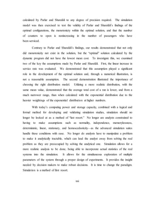 xxi
calculated by Parlar and Sharafali to any degree of precision required. The simulation
model was then exercised to test the validity of Parlar and Sharafali’s findings of the
optimal configurations, the monotonicty within the optimal solution, and that the number
of counters to open is nonincreasing in the number of passengers who have
been serviced.
Contrary to Parlar and Sharafali’s findings, our results demonstrated that not only
did monotonicity not exist in the solution, but the “optimal” solution calculated by the
dynamic program did not have the lowest mean cost. To investigate this, we examined
two of the key the assumptions made by Parlar and Sharafali. First, the linear increase in
service rate was evaluated. We demonstrated that this assumption played a significant
role in the development of the optimal solution and, through a numerical illustration, is
not a reasonable assumption. The second demonstration illustrated the importance of
choosing the right distribution model. Utilizing a more realistic distribution, with the
same mean value, demonstrated that the average total cost of a run is lower, and from a
much narrower range, than when calculated with the exponential distribution due to the
heavier weightings of the exponential distribution at higher numbers.
With today’s computing power and storage capacity, combined with a logical and
formal method for developing and validating simulation studies, simulation should no
longer be looked at as a method of “last resort.” No longer are analysts constrained to
having to make assumptions such as normality, independence, memorylessness,
deterministic, linear, stationary, and homoscedasticity—as the advanced simulation suites
handle these conditions with ease. No longer do analysts have to manipulate a problem
to make it analytically tractable, which can lead the analyst away from solving the real
problem as they are preoccupied by solving the analytical one. Simulation allows for a
more realistic analysis to be done, being able to incorporate actual statistics of the real
systems into the simulation. It allows for the simultaneous exploration of multiple
parameters of the system through a proper design of experiments. It provides the insight
needed by decision makers to make robust decisions. It is time to change the paradigm.
Simulation is a method of first resort.
 
