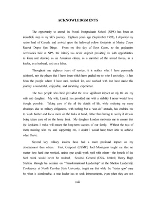 xxiii
ACKNOWLEDGMENTS
The opportunity to attend the Naval Postgraduate School (NPS) has been an
incredible step in my life’s journey. Eighteen years ago (September 1993), I departed my
native land of Canada and arrived upon the hallowed yellow footprints at Marine Corps
Recruit Depot San Diego. From my first day of Boot Camp, to the graduation
ceremonies here at NPS, the military has never stopped providing me with opportunities
to learn and develop as an American citizen, as a member of the armed forces, as a
leader, as a husband, and as a father.
Throughout my eighteen years of service, it is neither what I have personally
achieved, nor the places that I have been which have guided me to who I am today. It has
been the people whom I have met, worked for, and worked with that have made this
journey a wonderful, enjoyable, and enriching experience.
The two people who have provided the most significant impact on my life are my
wife and daughter. My wife, Laurel, has provided me with a stability I never would have
thought possible. Taking care of the all the details of life, while enduring my many
absences due to military obligations, with nothing but a “can-do” attitude, has enabled me
to work harder and focus more on the tasks at hand, rather than having to worry if all was
being taken care of on the home front. My daughter London motivates me to ensure that
the decisions I make will ensure the long-term success of our family. Without the two of
them standing with me and supporting me, I doubt I would have been able to achieve
what I have.
Several key military leaders have had a more profound impact on my
development than others. First, Corporal (USMC) Joel Montejano taught me that no
matter how hard one worked, unless one could work well with others—the benefit of the
hard work would never be realized. Second, General (USA, Retired) Henry Hugh
Shelton, through his seminar on “Transformational Leadership” at the Shelton Leadership
Conference at North Carolina State University, taught me that while the “status quo” may
be what is comfortable, a true leader has to seek improvements, even when they are not
 